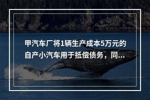 甲汽车厂将1辆生产成本5万元的自产小汽车用于抵偿债务，同型号