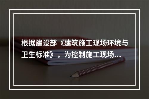 根据建设部《建筑施工现场环境与卫生标准》，为控制施工现场作业