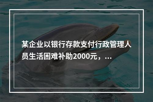 某企业以银行存款支付行政管理人员生活困难补助2000元，下列