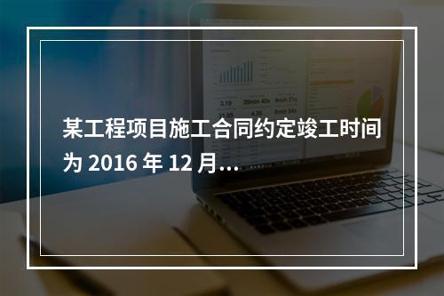 某工程项目施工合同约定竣工时间为 2016 年 12 月 3