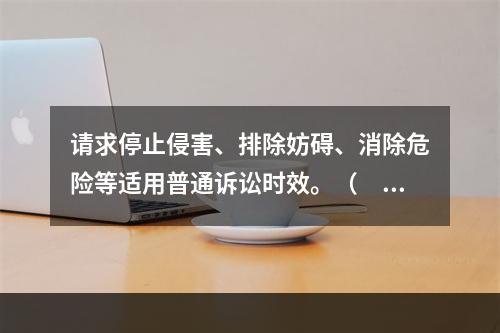 请求停止侵害、排除妨碍、消除危险等适用普通诉讼时效。（　）