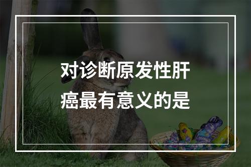 对诊断原发性肝癌最有意义的是