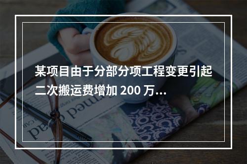 某项目由于分部分项工程变更引起二次搬运费增加 200 万，环