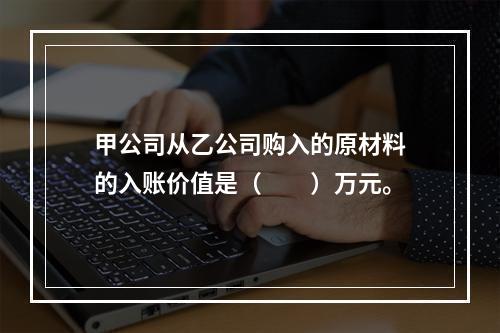 甲公司从乙公司购入的原材料的入账价值是（　　）万元。