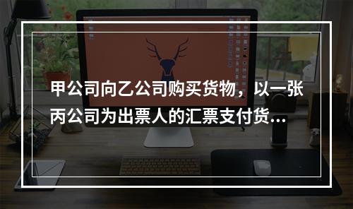 甲公司向乙公司购买货物，以一张丙公司为出票人的汇票支付货款。