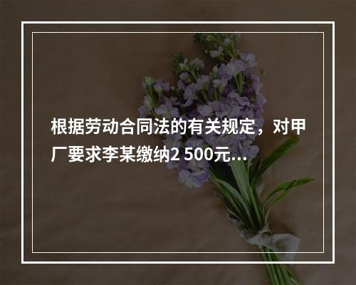 根据劳动合同法的有关规定，对甲厂要求李某缴纳2 500元押金