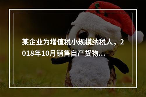 某企业为增值税小规模纳税人，2018年10月销售自产货物取得