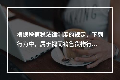 根据增值税法律制度的规定，下列行为中，属于视同销售货物行为的