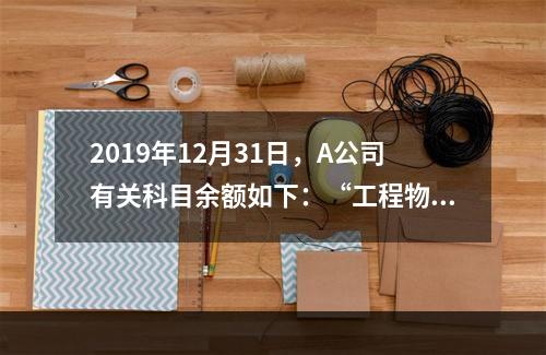 2019年12月31日，A公司有关科目余额如下：“工程物资”