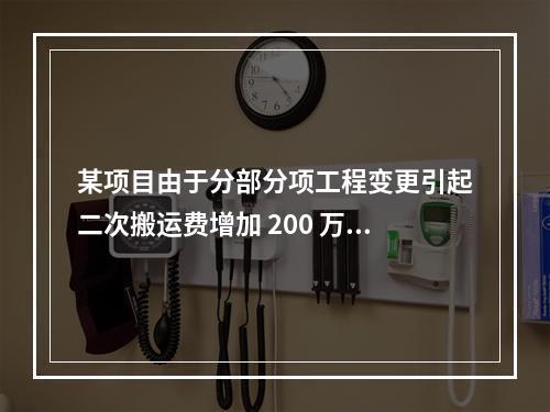 某项目由于分部分项工程变更引起二次搬运费增加 200 万，环