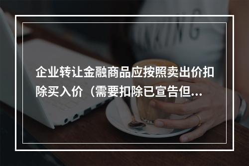 企业转让金融商品应按照卖出价扣除买入价（需要扣除已宣告但尚未