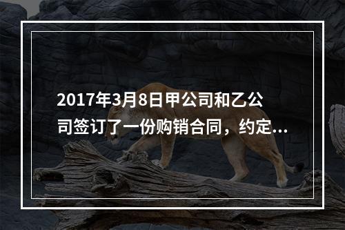 2017年3月8日甲公司和乙公司签订了一份购销合同，约定甲公