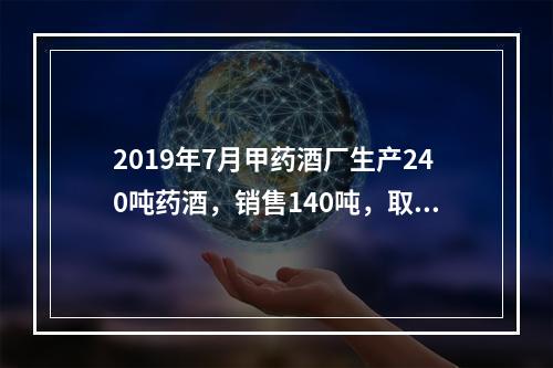 2019年7月甲药酒厂生产240吨药酒，销售140吨，取得不