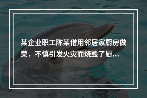 某企业职工陈某借用邻居家厨房做菜，不慎引发火灾而烧毁了厨房。