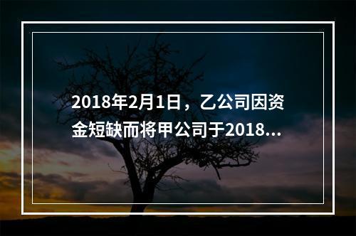 2018年2月1日，乙公司因资金短缺而将甲公司于2018年1