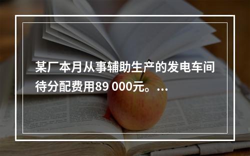 某厂本月从事辅助生产的发电车间待分配费用89 000元。本月