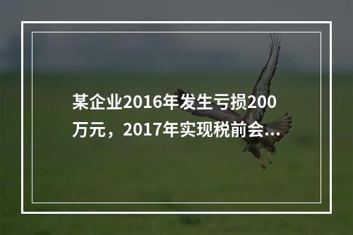 某企业2016年发生亏损200万元，2017年实现税前会计利