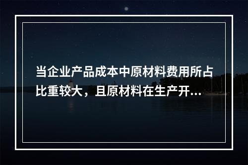 当企业产品成本中原材料费用所占比重较大，且原材料在生产开始时