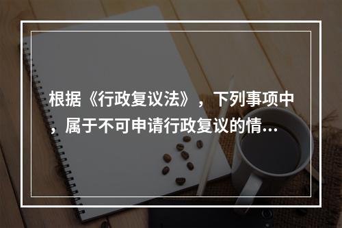 根据《行政复议法》，下列事项中，属于不可申请行政复议的情形是