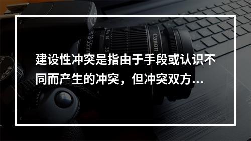 建设性冲突是指由于手段或认识不同而产生的冲突，但冲突双方的