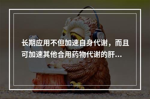 长期应用不但加速自身代谢，而且可加速其他合用药物代谢的肝药酶