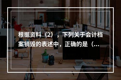 根据资料（2），下列关于会计档案销毁的表述中，正确的是（ ）