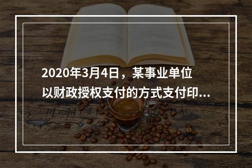 2020年3月4日，某事业单位以财政授权支付的方式支付印刷费