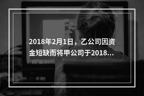 2018年2月1日，乙公司因资金短缺而将甲公司于2018年1