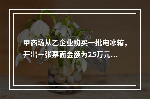 甲商场从乙企业购买一批电冰箱，开出一张票面金额为25万元的银