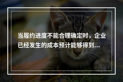 当履约进度不能合理确定时，企业已经发生的成本预计能够得到补偿