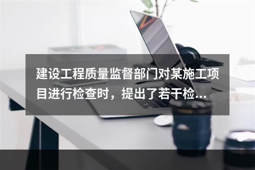 建设工程质量监督部门对某施工项目进行检查时，提出了若干检查要