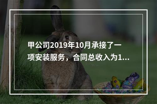 甲公司2019年10月承接了一项安装服务，合同总收入为100