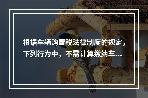 根据车辆购置税法律制度的规定，下列行为中，不需计算缴纳车辆购