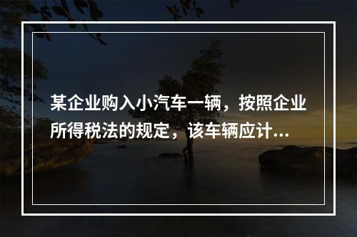 某企业购入小汽车一辆，按照企业所得税法的规定，该车辆应计算折