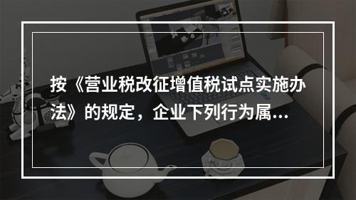 按《营业税改征增值税试点实施办法》的规定，企业下列行为属于增