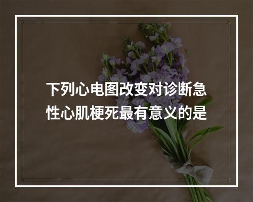 下列心电图改变对诊断急性心肌梗死最有意义的是