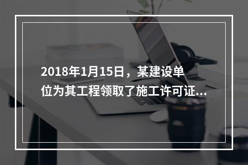 2018年1月15日，某建设单位为其工程领取了施工许可证，因