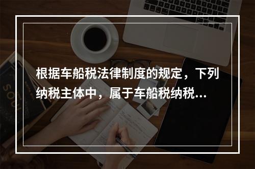 根据车船税法律制度的规定，下列纳税主体中，属于车船税纳税人的