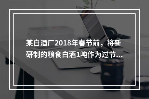 某白酒厂2018年春节前，将新研制的粮食白酒1吨作为过节福利