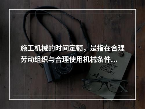 施工机械的时间定额，是指在合理劳动组织与合理使用机械条件下，