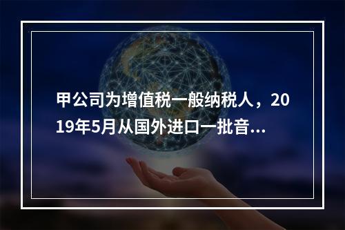 甲公司为增值税一般纳税人，2019年5月从国外进口一批音响，