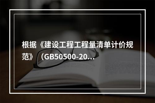 根据《建设工程工程量清单计价规范》（GB50500-2013