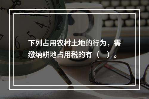 下列占用农村土地的行为，需缴纳耕地占用税的有（　）。