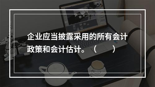 企业应当披露采用的所有会计政策和会计估计。（　　）