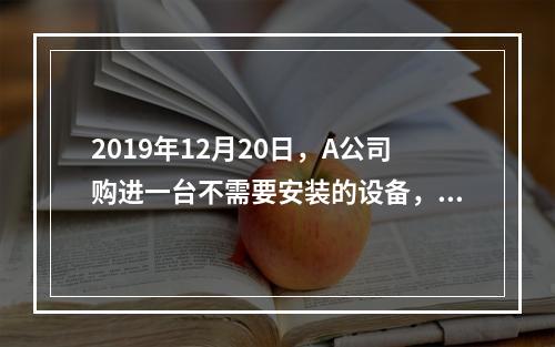 2019年12月20日，A公司购进一台不需要安装的设备，设备