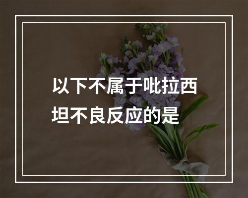 以下不属于吡拉西坦不良反应的是