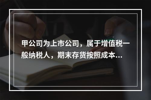 甲公司为上市公司，属于增值税一般纳税人，期末存货按照成本与可