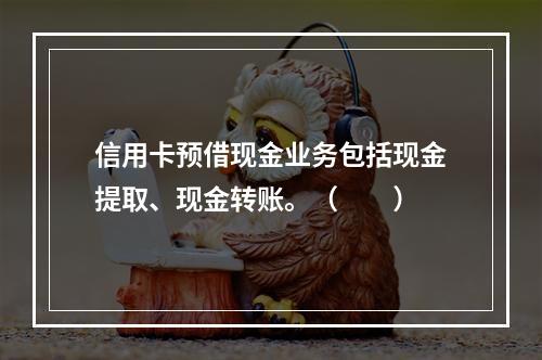 信用卡预借现金业务包括现金提取、现金转账。（　　）