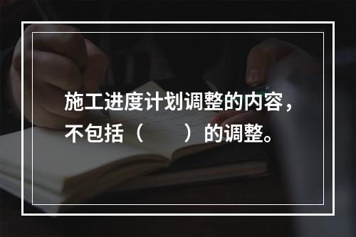 施工进度计划调整的内容，不包括（　　）的调整。