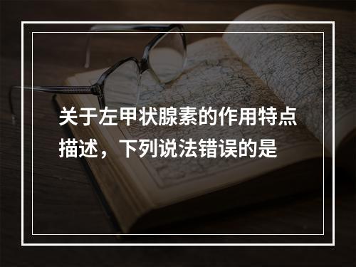 关于左甲状腺素的作用特点描述，下列说法错误的是